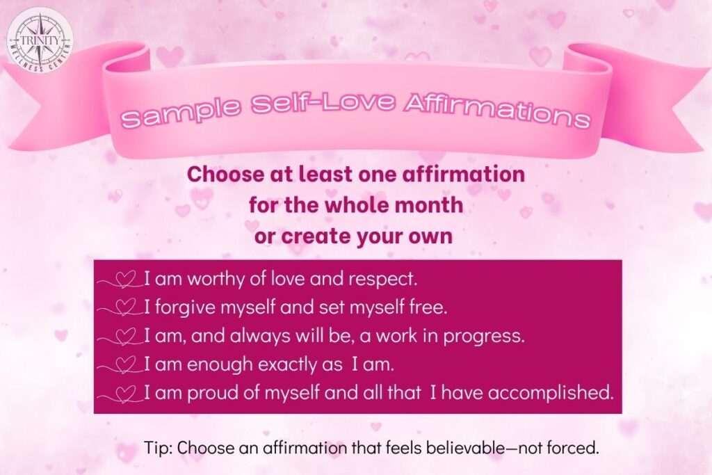 Sample self-love affirmations. Choose at least one affirmation for the whole month or create your own. I am worthy of love and self respect. I forvive myself and set myself free. I am, and always will be a work in progress. I am enough exactly as I am. I am proud of myself and all that I have accomplished.
